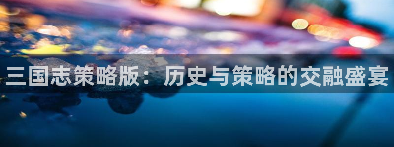 杏悦2登录状态：三国志策略版：历史与策略的交融盛宴
